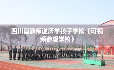 四川管教叛逆厌学孩子学校（可视频参观学校）