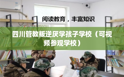 四川管教叛逆厌学孩子学校（可视频参观学校）