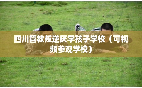 四川管教叛逆厌学孩子学校（可视频参观学校）