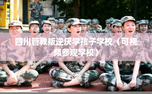 四川管教叛逆厌学孩子学校（可视频参观学校）