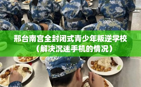 邢台南宫全封闭式青少年叛逆学校（解决沉迷手机的情况）