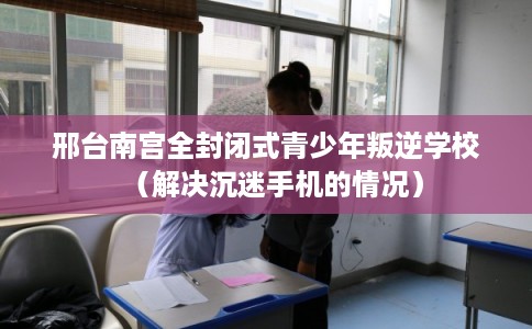 邢台南宫全封闭式青少年叛逆学校（解决沉迷手机的情况）