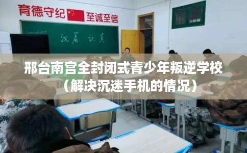 邢台南宫全封闭式青少年叛逆学校（解决沉迷手机的情况）