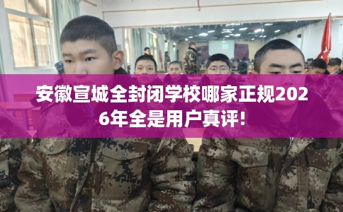 安徽宣城全封闭学校哪家正规2026年全是用户真评!