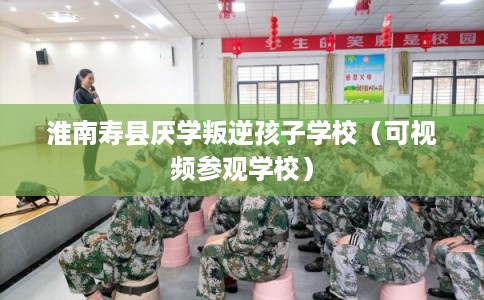 淮南寿县厌学叛逆孩子学校（可视频参观学校）