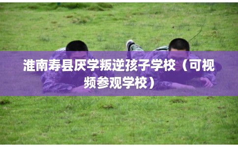 淮南寿县厌学叛逆孩子学校（可视频参观学校）