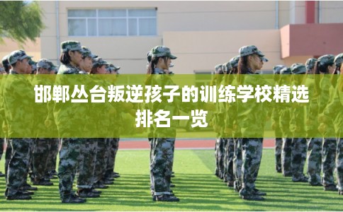 邯郸丛台叛逆孩子的训练学校精选排名一览