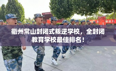 衢州常山封闭式叛逆学校，全封闭教育学校最佳排名！