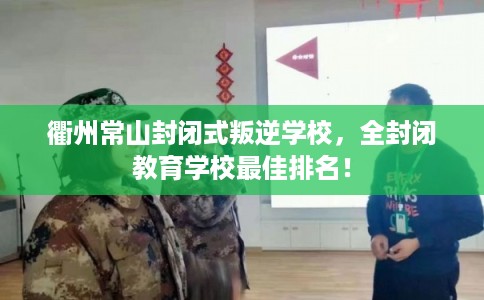 衢州常山封闭式叛逆学校，全封闭教育学校最佳排名！