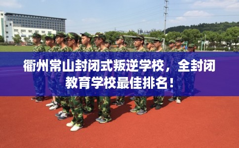 衢州常山封闭式叛逆学校，全封闭教育学校最佳排名！
