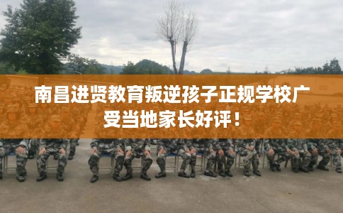 南昌进贤教育叛逆孩子正规学校广受当地家长好评！