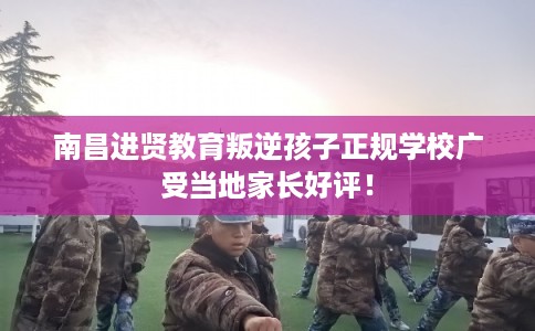 南昌进贤教育叛逆孩子正规学校广受当地家长好评！