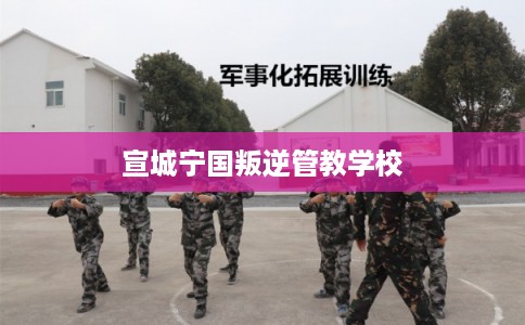 宣城宁国叛逆管教学校