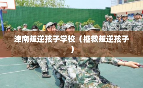 津南叛逆孩子学校（拯救叛逆孩子）