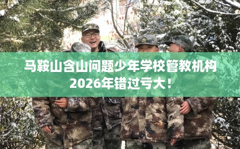 马鞍山含山问题少年学校管教机构2026年错过亏大！