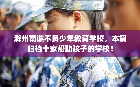 滁州南谯不良少年教育学校，本篇归档十家帮助孩子的学校！