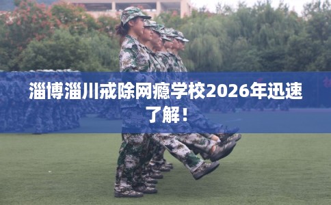 淄博淄川戒除网瘾学校2026年迅速了解！
