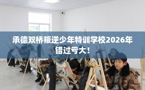 承德双桥叛逆少年特训学校2026年错过亏大！
