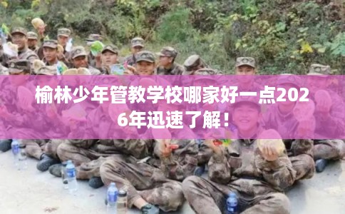 榆林少年管教学校哪家好一点2026年迅速了解! 榆林少年管教学校哪家好一点2026年迅速了解!