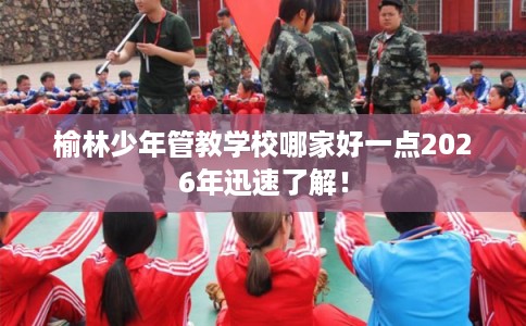 榆林少年管教学校哪家好一点2026年迅速了解! 榆林少年管教学校哪家好一点2026年迅速了解!