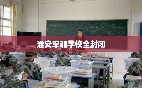 淮安军训学校全封闭 淮安军训学校全封闭