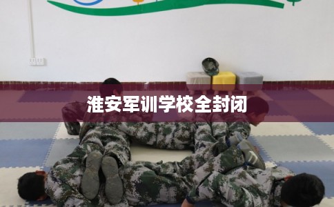 淮安军训学校全封闭 淮安军训学校全封闭
