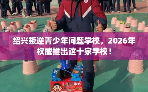 绍兴叛逆青少年问题学校，2026年权威推出这十家学校！