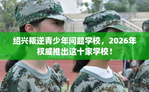 绍兴叛逆青少年问题学校，2026年权威推出这十家学校！