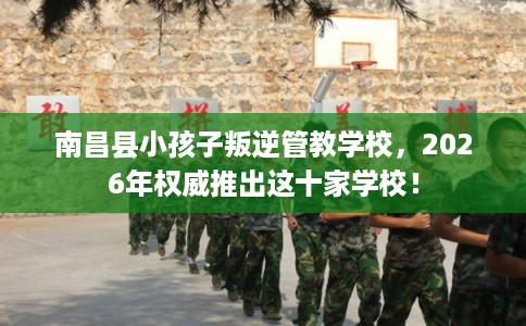 南昌县小孩子叛逆管教学校，2026年权威推出这十家学校！