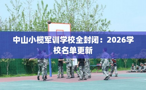 中山小榄军训学校全封闭:2026学校名单更新 中山小榄军训学校全封闭:2026学校名单更新