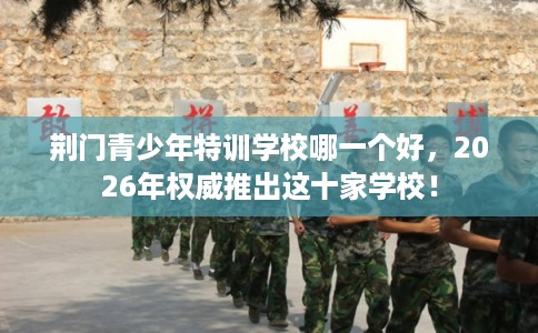 荆门青少年特训学校哪一个好，2026年权威推出这十家学校！