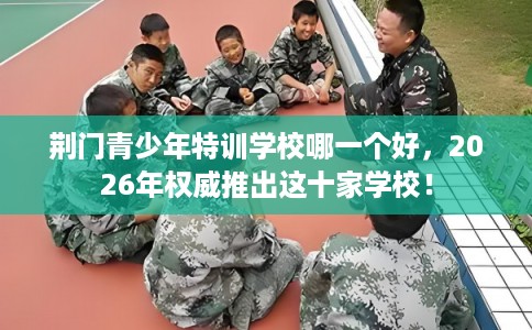 荆门青少年特训学校哪一个好，2026年权威推出这十家学校！