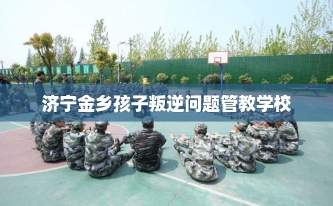 济宁金乡孩子叛逆问题管教学校