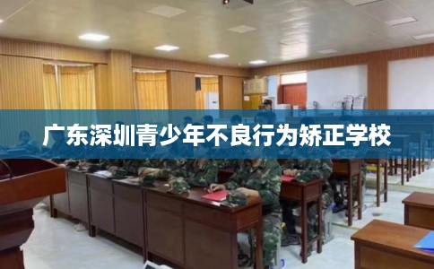 广东深圳青少年不良行为矫正学校 广东深圳青少年不良行为矫正学校