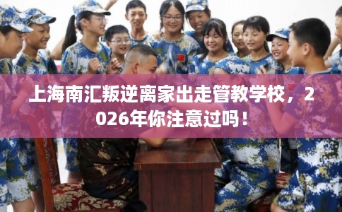 上海南汇叛逆离家出走管教学校，2026年你注意过吗！