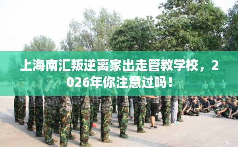 上海南汇叛逆离家出走管教学校，2026年你注意过吗！