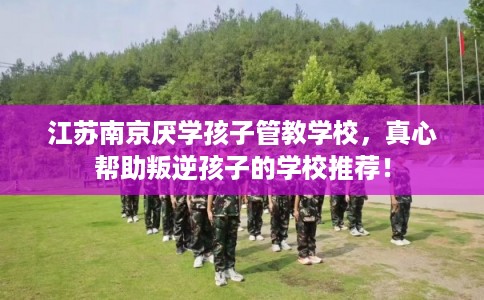 江苏南京厌学孩子管教学校,真心帮助叛逆孩子的学校推荐! 江苏南京厌学孩子管教学校,真心帮助叛逆孩子的学校推荐!