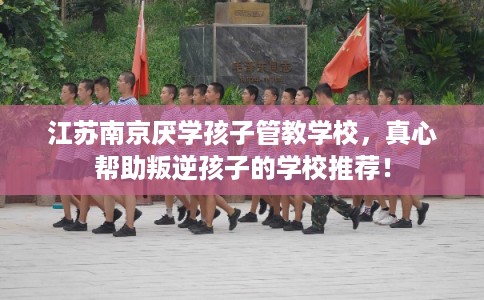 江苏南京厌学孩子管教学校,真心帮助叛逆孩子的学校推荐! 江苏南京厌学孩子管教学校,真心帮助叛逆孩子的学校推荐!