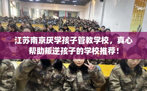 江苏南京厌学孩子管教学校，真心帮助叛逆孩子的学校推荐！