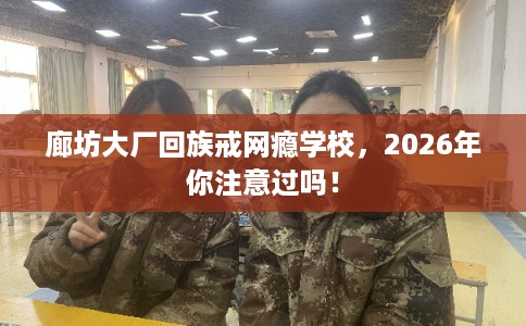 廊坊大厂回族戒网瘾学校，2026年你注意过吗！