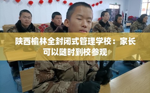 陕西榆林全封闭式管理学校：家长可以随时到校参观