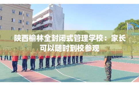陕西榆林全封闭式管理学校：家长可以随时到校参观