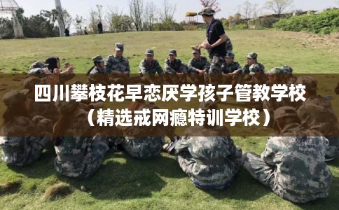 四川攀枝花早恋厌学孩子管教学校(精选戒网瘾特训学校) 四川攀枝花早恋厌学孩子管教学校(精选戒网瘾特训学校)
