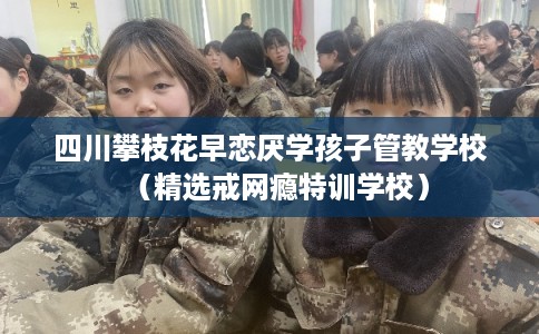 四川攀枝花早恋厌学孩子管教学校（精选戒网瘾特训学校）