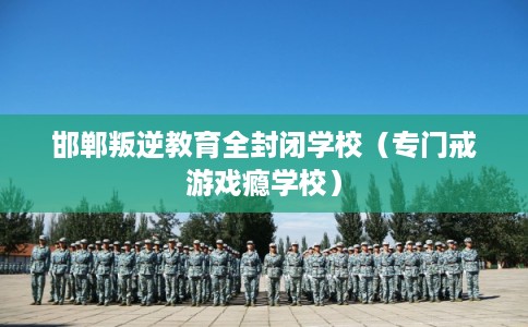 邯郸叛逆教育全封闭学校（专门戒游戏瘾学校）