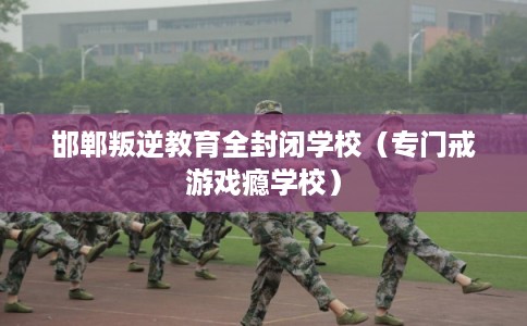 邯郸叛逆教育全封闭学校（专门戒游戏瘾学校）