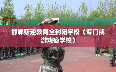 邯郸叛逆教育全封闭学校（专门戒游戏瘾学校）