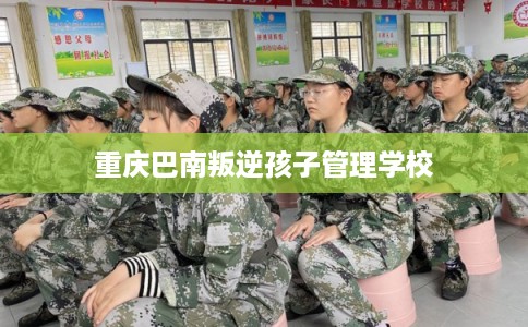 重庆巴南叛逆孩子管理学校