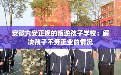 安徽六安正规的叛逆孩子学校:解决孩子不务正业的情况 安徽六安正规的叛逆孩子学校:解决孩子不务正业的情况