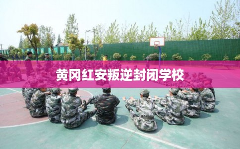 黄冈红安叛逆封闭学校 黄冈红安叛逆封闭学校
